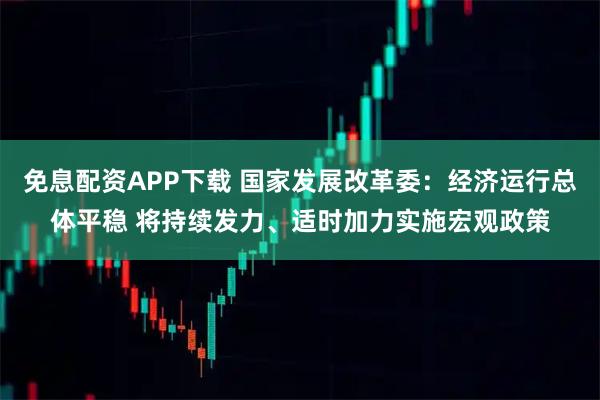 免息配资APP下载 国家发展改革委：经济运行总体平稳 将持续发力、适时加力实施宏观政策