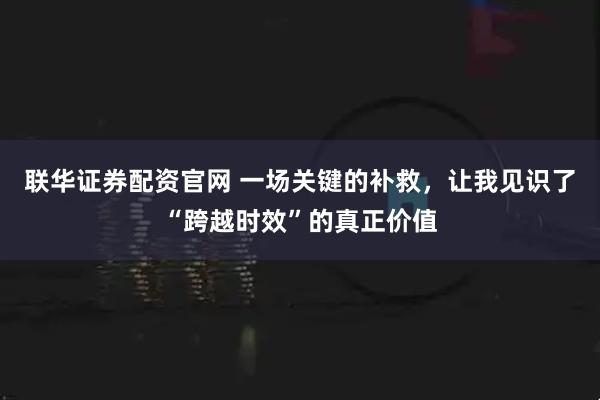 联华证券配资官网 一场关键的补救，让我见识了“跨越时效”的真正价值