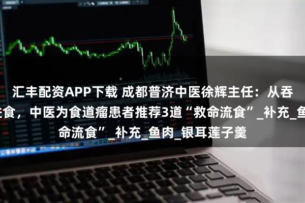 汇丰配资APP下载 成都普济中医徐辉主任：从吞咽困难到顺畅进食，中医为食道瘤患者推荐3道“救命流食”_补充_鱼肉_银耳莲子羹