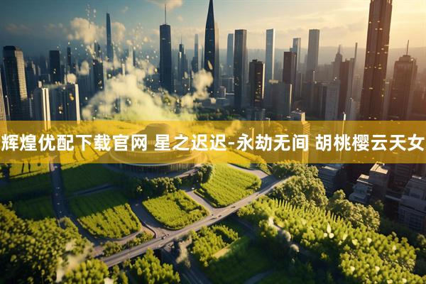 辉煌优配下载官网 星之迟迟-永劫无间 胡桃樱云天女