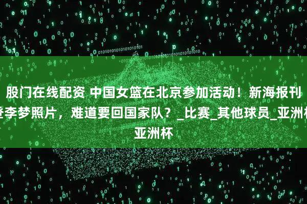 股门在线配资 中国女篮在北京参加活动！新海报刊登李梦照片，难道要回国家队？_比赛_其他球员_亚洲杯