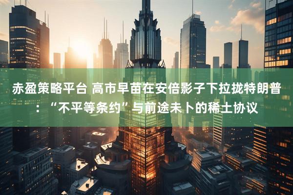 赤盈策略平台 高市早苗在安倍影子下拉拢特朗普：“不平等条约”与前途未卜的稀土协议