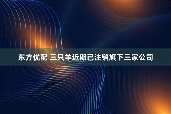 东方优配 三只羊近期已注销旗下三家公司