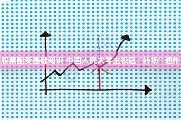 股票配资基础知识 中国人民大学主校区“转场”通州