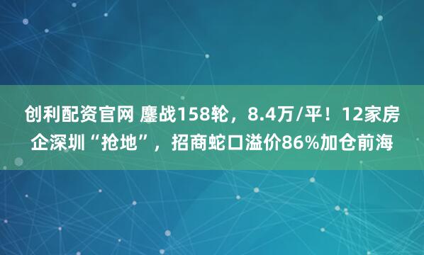 创利配资官网 鏖战158轮,8.4万/平!12家房企深圳“抢地”,招商蛇口溢价86%加仓前海