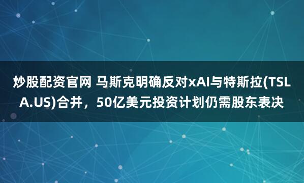 炒股配资官网 马斯克明确反对xAI与特斯拉(TSLA.US)合并，50亿美元投资计划仍需股东表决