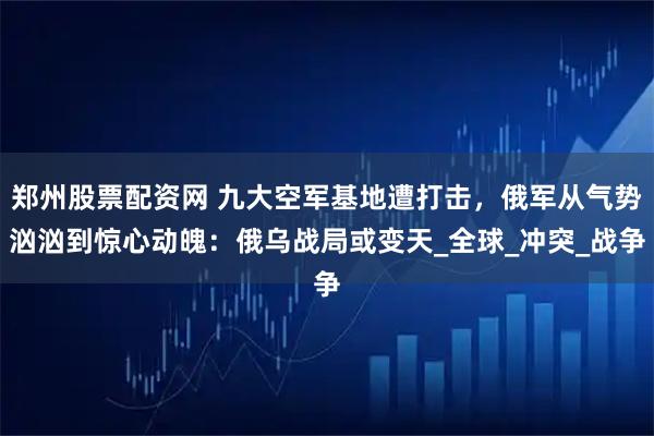 郑州股票配资网 九大空军基地遭打击，俄军从气势汹汹到惊心动魄：俄乌战局或变天_全球_冲突_战争