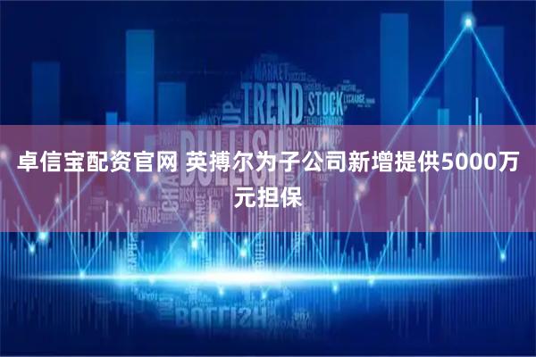 卓信宝配资官网 英搏尔为子公司新增提供5000万元担保