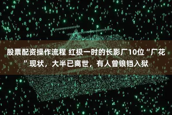 股票配资操作流程 红极一时的长影厂10位“厂花”现状,大半已离世,有人曾锒铛入狱