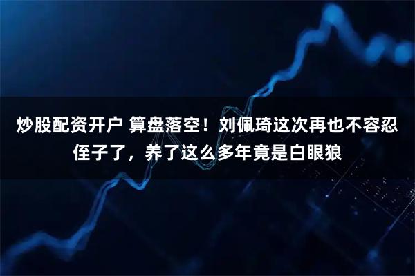 炒股配资开户 算盘落空!刘佩琦这次再也不容忍侄子了,养了这么多年竟是白眼狼