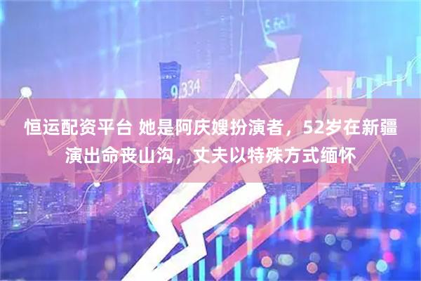 恒运配资平台 她是阿庆嫂扮演者，52岁在新疆演出命丧山沟，丈夫以特殊方式缅怀