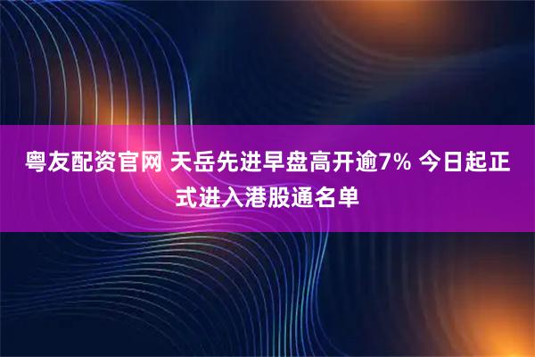 粤友配资官网 天岳先进早盘高开逾7% 今日起正式进入港股通名单