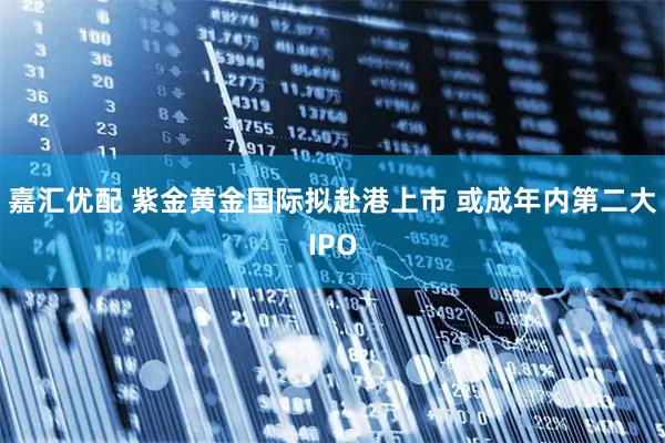 嘉汇优配 紫金黄金国际拟赴港上市 或成年内第二大IPO