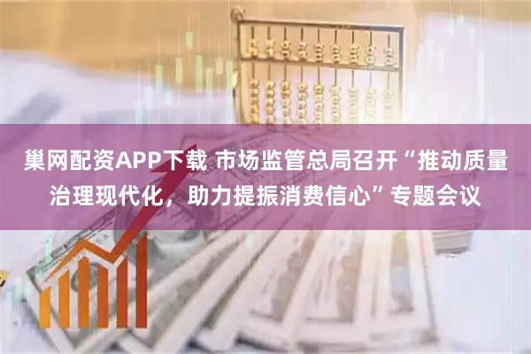巢网配资APP下载 市场监管总局召开“推动质量治理现代化,助力提振消费信心”专题会议