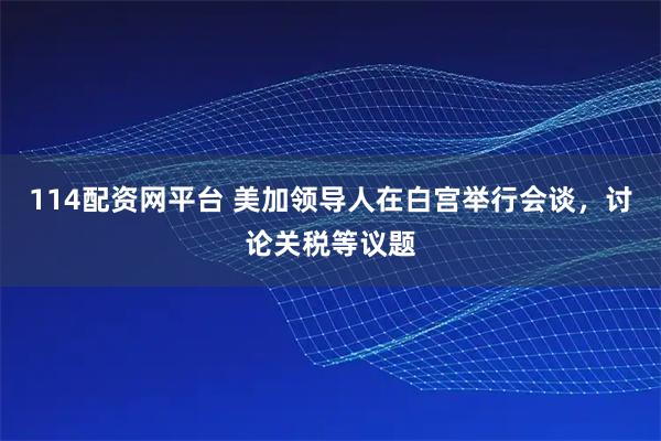114配资网平台 美加领导人在白宫举行会谈，讨论关税等议题