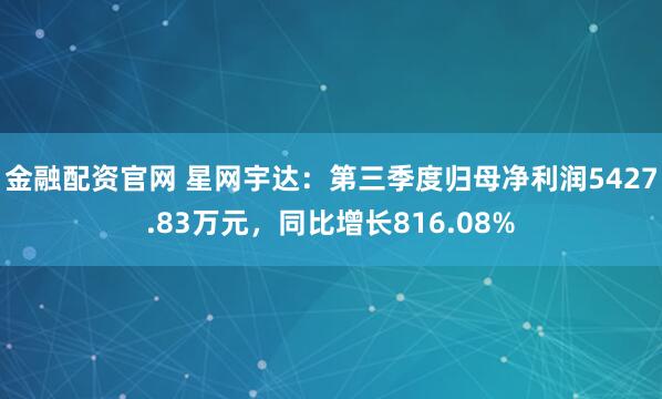 金融配资官网 星网宇达：第三季度归母净利润5427.83万元，同比增长816.08%