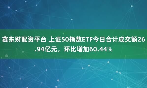 鑫东财配资平台 上证50指数ETF今日合计成交额26.94亿元,环比增加60.44%