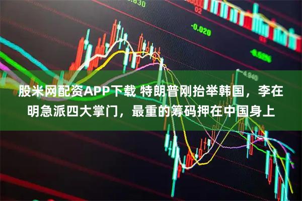 股米网配资APP下载 特朗普刚抬举韩国，李在明急派四大掌门，最重的筹码押在中国身上