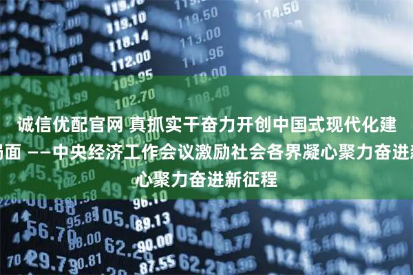 诚信优配官网 真抓实干奋力开创中国式现代化建设新局面 ——中央经济工作会议激励社会各界凝心聚力奋进新征程