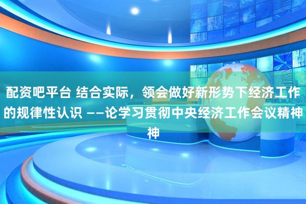 配资吧平台 结合实际，领会做好新形势下经济工作的规律性认识 ——论学习贯彻中央经济工作会议精神