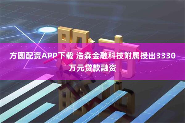 方圆配资APP下载 浩森金融科技附属授出3330万元贷款融资