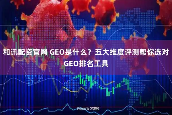 和讯配资官网 GEO是什么？五大维度评测帮你选对GEO排名工具