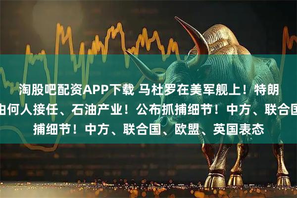 淘股吧配资APP下载 马杜罗在美军舰上！特朗普：将介入委总统由何人接任、石油产业！公布抓捕细节！中方、联合国、欧盟、英国表态