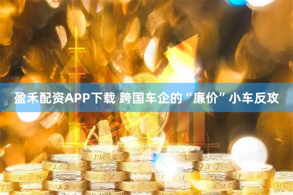 盈禾配资APP下载 跨国车企的“廉价”小车反攻