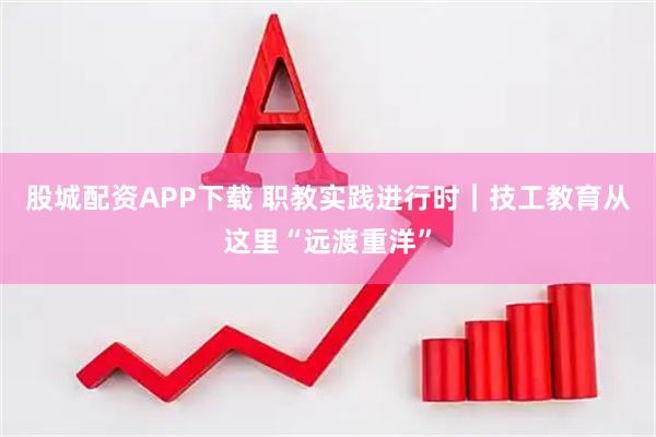 股城配资APP下载 职教实践进行时｜技工教育从这里“远渡重洋”