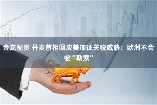 金龙配资 丹麦首相回应美加征关税威胁：欧洲不会被“勒索”