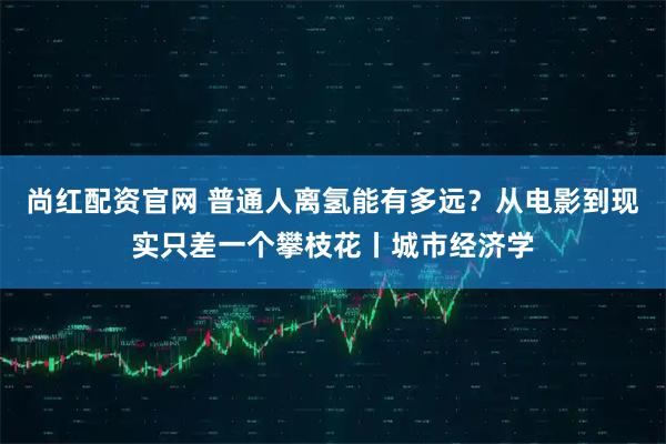 尚红配资官网 普通人离氢能有多远？从电影到现实只差一个攀枝花丨城市经济学