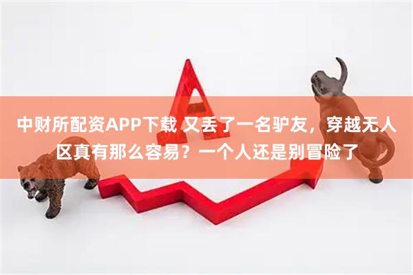 中财所配资APP下载 又丢了一名驴友，穿越无人区真有那么容易？一个人还是别冒险了