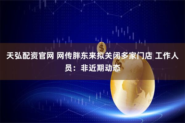 天弘配资官网 网传胖东来拟关闭多家门店 工作人员：非近期动态