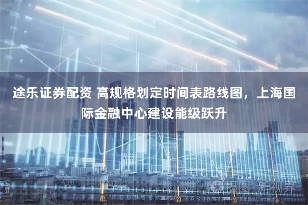 途乐证券配资 高规格划定时间表路线图，上海国际金融中心建设能级跃升