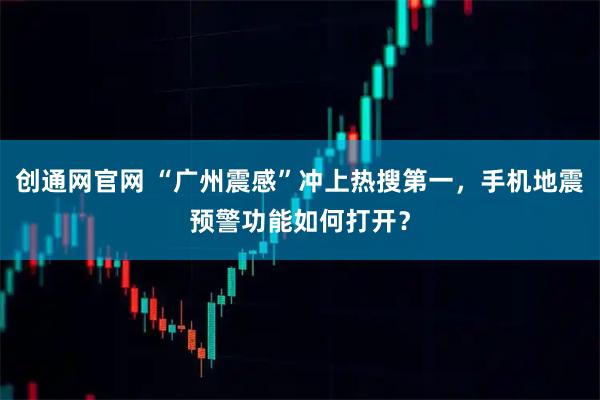 创通网官网 “广州震感”冲上热搜第一，手机地震预警功能如何打开？