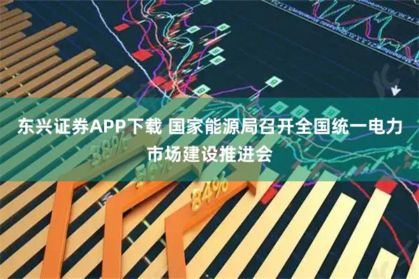 东兴证券APP下载 国家能源局召开全国统一电力市场建设推进会