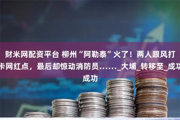 财米网配资平台 柳州“阿勒泰”火了！两人跟风打卡网红点，最后却惊动消防员……_大埔_转移至_成功