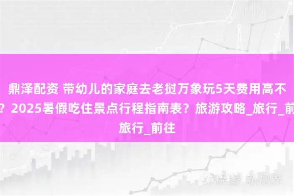 鼎泽配资 带幼儿的家庭去老挝万象玩5天费用高不高？2025暑假吃住景点行程指南表？旅游攻略_旅行_前往