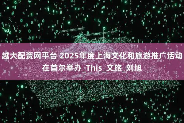 越大配资网平台 2025年度上海文化和旅游推广活动在首尔举办_This_文旅_刘旭