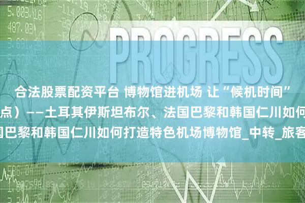 合法股票配资平台 博物馆进机场 让“候机时间”变“文化时间”（国际视点）——土耳其伊斯坦布尔、法国巴黎和韩国仁川如何打造特色机场博物馆_中转_旅客_展览