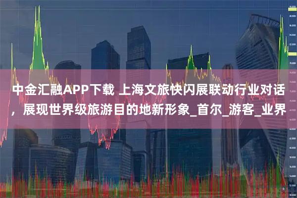 中金汇融APP下载 上海文旅快闪展联动行业对话，展现世界级旅游目的地新形象_首尔_游客_业界
