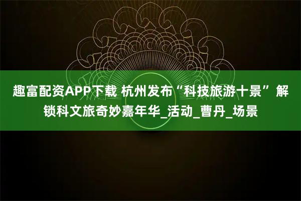 趣富配资APP下载 杭州发布“科技旅游十景” 解锁科文旅奇妙嘉年华_活动_曹丹_场景