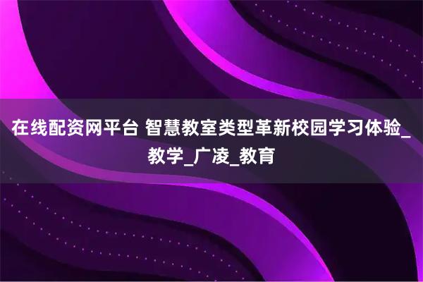 在线配资网平台 智慧教室类型革新校园学习体验_教学_广凌_教育