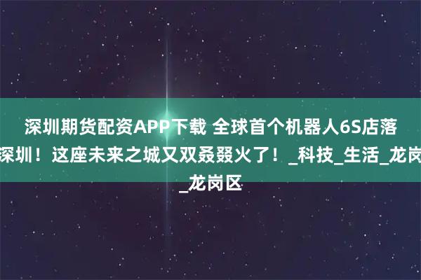 深圳期货配资APP下载 全球首个机器人6S店落地深圳！这座未来之城又双叒叕火了！_科技_生活_龙岗区