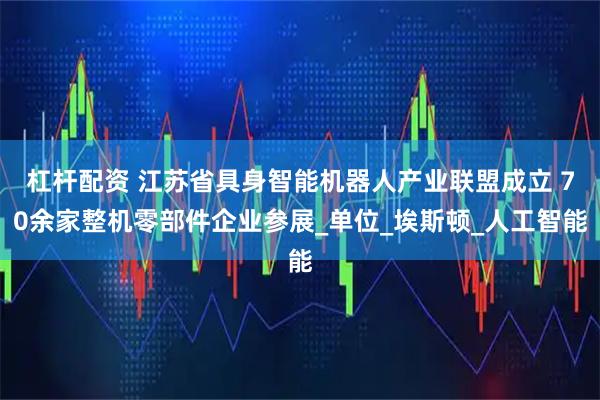 杠杆配资 江苏省具身智能机器人产业联盟成立 70余家整机零部件企业参展_单位_埃斯顿_人工智能