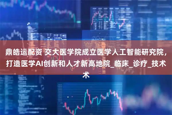 鼎皓运配资 交大医学院成立医学人工智能研究院，打造医学AI创新和人才新高地院_临床_诊疗_技术