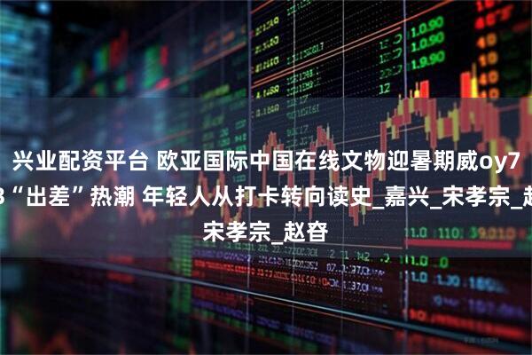 兴业配资平台 欧亚国际中国在线文物迎暑期威oy7433“出差”热潮 年轻人从打卡转向读史_嘉兴_宋孝宗_赵昚