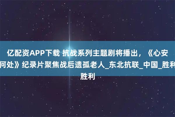 亿配资APP下载 抗战系列主题剧将播出，《心安何处》纪录片聚焦战后遗孤老人_东北抗联_中国_胜利