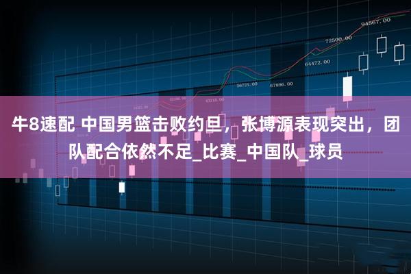 牛8速配 中国男篮击败约旦，张博源表现突出，团队配合依然不足_比赛_中国队_球员