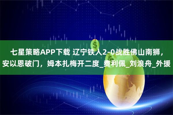 七星策略APP下载 辽宁铁人2-0战胜佛山南狮，安以恩破门，姆本扎梅开二度_费利佩_刘浪舟_外援